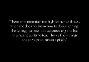 &ldquo;There is no mountain too high for her to climb... when she does not know how to do something, she willingly takes a look at something and has an amazing ability to teach herself new things and solve problems in a pinch.&rdquo;