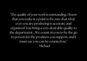 "The quality of your work is outstanding. I know that you make it a point to be sure that what ever you are producing is accurate and organized. You bring a very desirable quality to the department... We count on you to be the go to person for the products you support, and I must say you can be counted on." - Michael