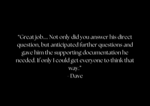 &ldquo;Great job.... Not only did you answer his direct question, but anticipated further questions and gave him the supporting documentation he needed. If only I could get everyone to think that way.&rdquo; - Dave