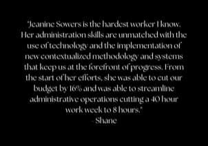 "Jeanine Sowers is the hardest worker I know. Her administration skills are unmatched with the use of technology and the implementation of new contextualized methodology and systems that keep us at the forefront of progress. From the start of her efforts, she was able to cut our budget by 16% and was able to streamline administrative operations cutting a 40 hour work week to 8 hours." - Shane