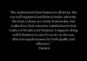 "She understood what business is all about. She was well organized and thrived under adversity. She kept a sharp eye on the bottom line, but realized too that customer satisfaction is what makes or breaks your business. I suppose doing well in business is easy if you are as she was, driven in equal measure by both quality and efficiency." - Damien