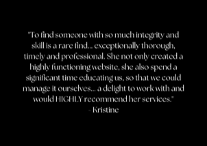 "To find someone with so much integrity and skill is a rare find... exceptionally thorough, timely and professional. She not only created a highly functioning website, she also spend a significant time educating us, so that we could manage it ourselves... a delight to work with and would HIGHLY recommend her services." - Kristine