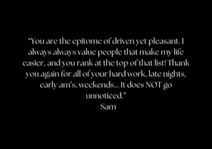 &ldquo;You are the epitome of driven yet pleasant. I always always value people that make my life easier, and you rank at the top of that list! Thank you again for all of your hard work, late nights, early am&rsquo;s, weekends... It does NOT go unnoticed.&rdquo; - Sam
