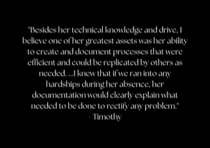 "Besides her technical knowledge and drive, I believe one of her greatest assets was her ability to create and document processes that were efficient and could be replicated by others as needed. ...I knew that if we ran into any hardships during her absence, her documentation would clearly explain what needed to be done to rectify any problem." - Timothy