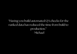 &ldquo;Having you build automated QA checks for the ranked data has reduced the time from build to production.&rdquo; - Michael