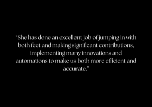 &ldquo;She has done an excellent job of jumping in with both feet and making significant contributions, implementing many innovations and automations to make us both more efficient and accurate.&rdquo;